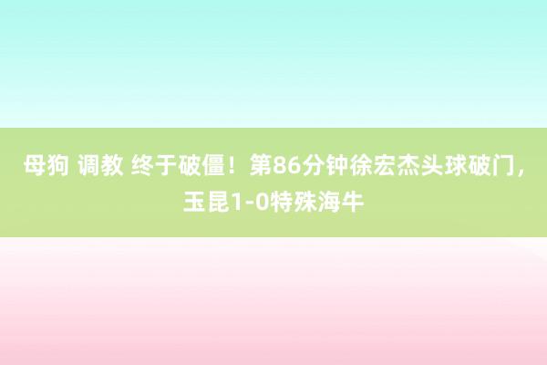 母狗 调教 终于破僵！第86分钟徐宏杰头球破门，玉昆1-0特殊海牛