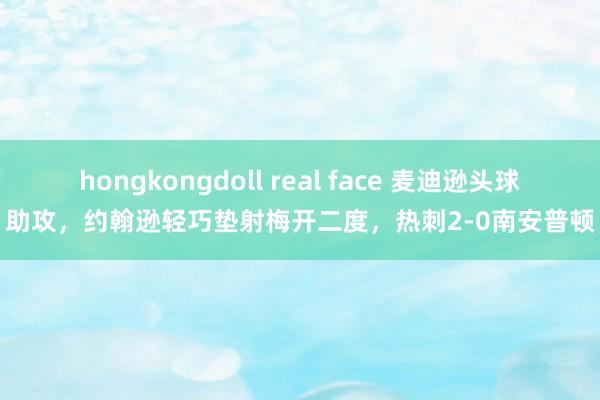 hongkongdoll real face 麦迪逊头球助攻，约翰逊轻巧垫射梅开二度，热刺2-0南安普顿