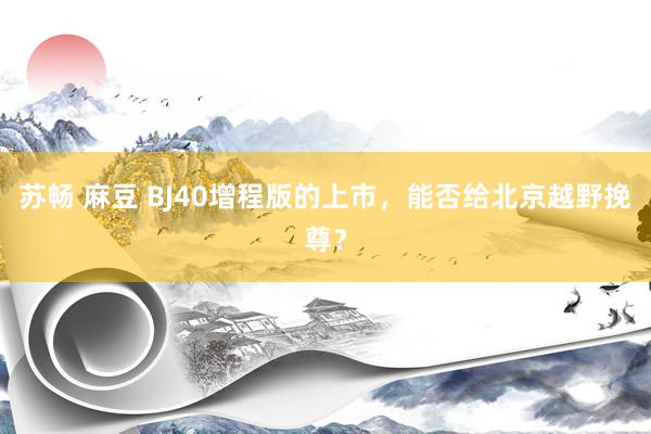 苏畅 麻豆 BJ40增程版的上市，能否给北京越野挽尊？