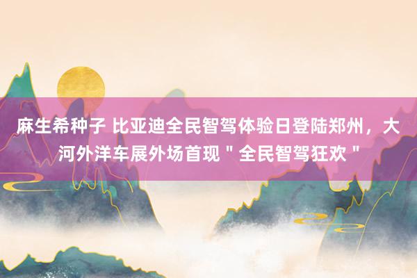麻生希种子 比亚迪全民智驾体验日登陆郑州，大河外洋车展外场首现＂全民智驾狂欢＂
