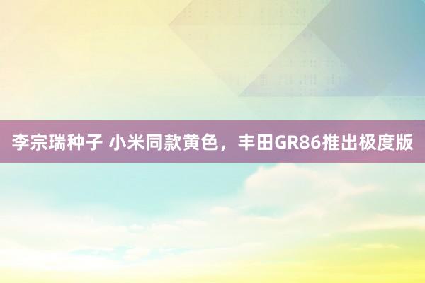 李宗瑞种子 小米同款黄色，丰田GR86推出极度版