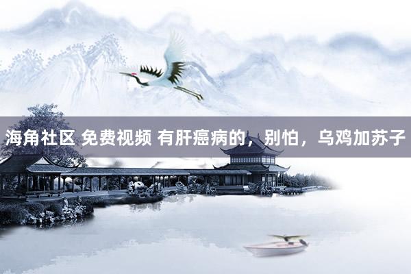 海角社区 免费视频 有肝癌病的，别怕，乌鸡加苏子