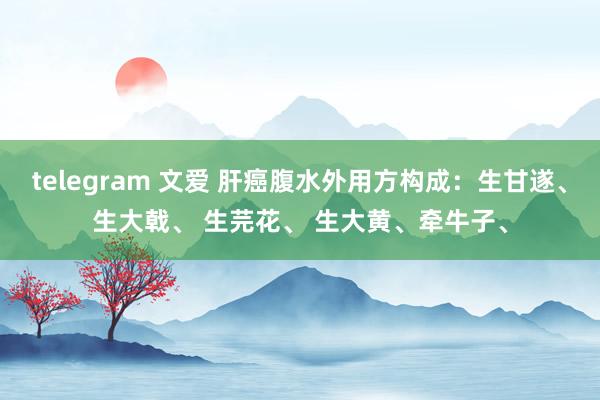 telegram 文爱 肝癌腹水外用方构成：生甘遂、生大戟、 生芫花、 生大黄、牵牛子、