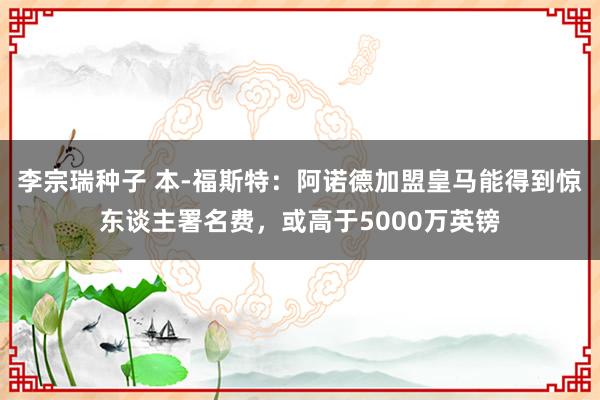 李宗瑞种子 本-福斯特：阿诺德加盟皇马能得到惊东谈主署名费，或高于5000万英镑