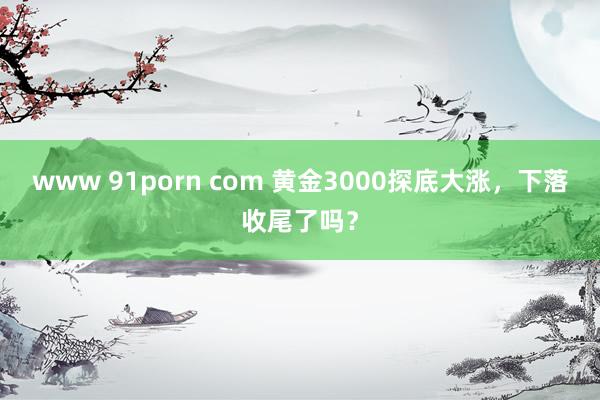 www 91porn com 黄金3000探底大涨，下落收尾了吗？