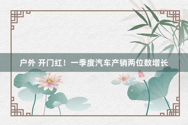 户外 开门红！一季度汽车产销两位数增长