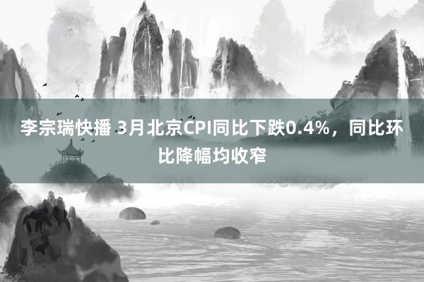 李宗瑞快播 3月北京CPI同比下跌0.4%，同比环比降幅均收窄
