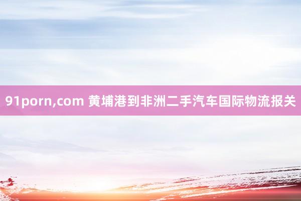 91porn，com 黄埔港到非洲二手汽车国际物流报关
