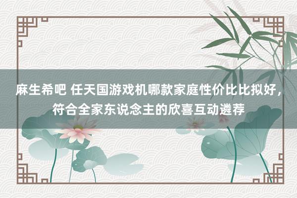 麻生希吧 任天国游戏机哪款家庭性价比比拟好，符合全家东说念主的欣喜互动遴荐