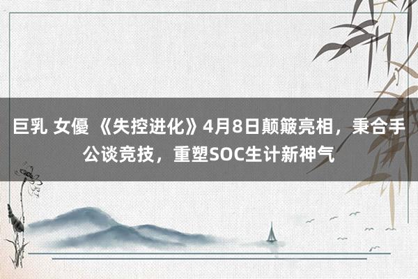 巨乳 女優 《失控进化》4月8日颠簸亮相，秉合手公谈竞技，重塑SOC生计新神气