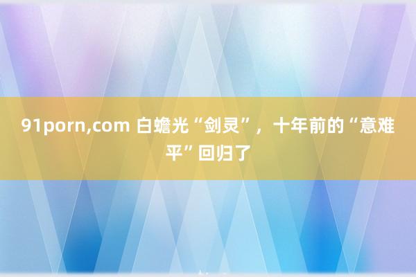 91porn，com 白蟾光“剑灵”，十年前的“意难平”回归了