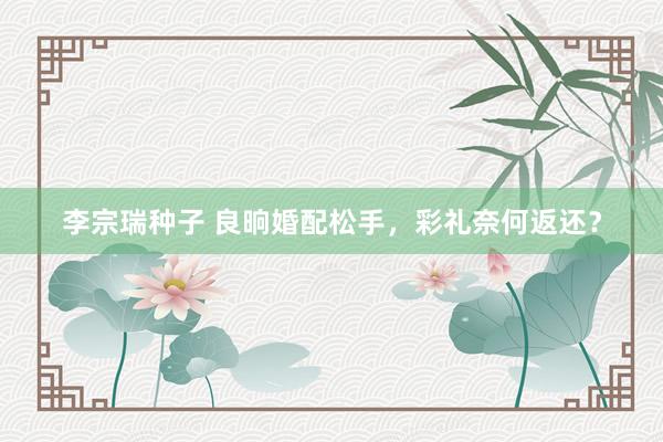 李宗瑞种子 良晌婚配松手，彩礼奈何返还？
