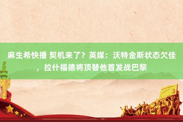 麻生希快播 契机来了？英媒：沃特金斯状态欠佳，拉什福德将顶替他首发战巴黎