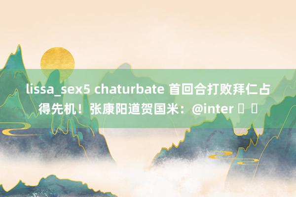lissa_sex5 chaturbate 首回合打败拜仁占得先机！张康阳道贺国米：@inter ♥️