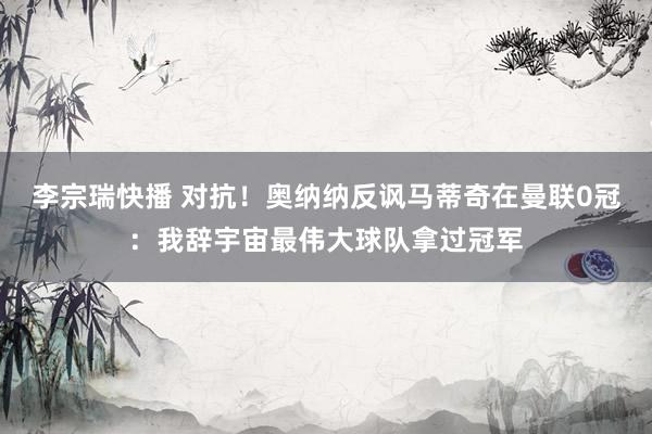 李宗瑞快播 对抗！奥纳纳反讽马蒂奇在曼联0冠：我辞宇宙最伟大球队拿过冠军