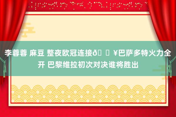 李蓉蓉 麻豆 整夜欧冠连接🔥巴萨多特火力全开 巴黎维拉初次对决谁将胜出