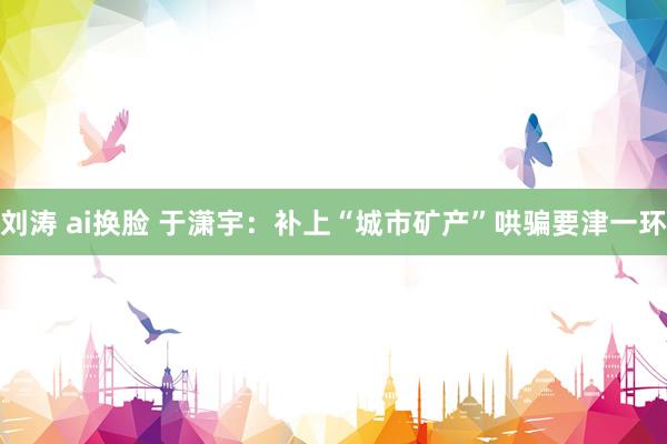 刘涛 ai换脸 于潇宇：补上“城市矿产”哄骗要津一环