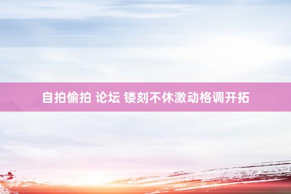 自拍偷拍 论坛 镂刻不休激动格调开拓