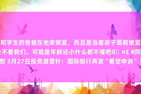 和学生的爸爸在他家做爱，而且是当着孩子面前做爱，太刺激了，孩子完全不看我们，可能是年龄还小什么都不懂吧🤣 #同城 #文爱 #自慰 3月27日投资避雷针：国际投行再发“看空申诉” 称微软取消数据中心租约幅度超预期