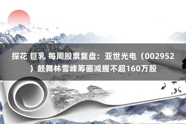 探花 巨乳 每周股票复盘：亚世光电（002952）鼓舞林雪峰筹画减握不超160万股