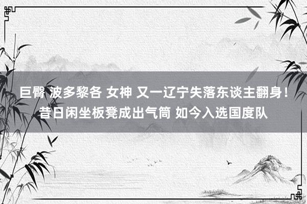 巨臀 波多黎各 女神 又一辽宁失落东谈主翻身！昔日闲坐板凳成出气筒 如今入选国度队