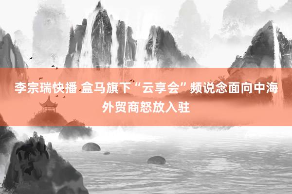 李宗瑞快播 盒马旗下“云享会”频说念面向中海外贸商怒放入驻