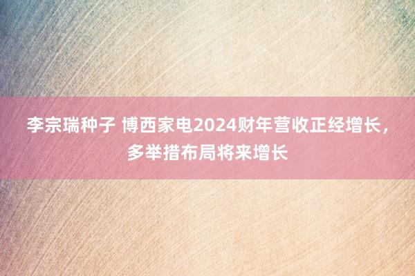 李宗瑞种子 博西家电2024财年营收正经增长，多举措布局将来增长