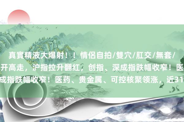 真實精液大爆射！！情侶自拍/雙穴/肛交/無套/大量噴精 A股主要指数低开高走，沪指拉升翻红，创指、深成指跌幅收窄！医药、贵金属、可控核聚领涨，近3100股高潮