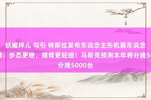 妖媚婷儿 勾引 特斯拉发布东说念主形机器东说念主视频：步态更稳，摆臂更轻细！马斯克预测本年将分娩5000台