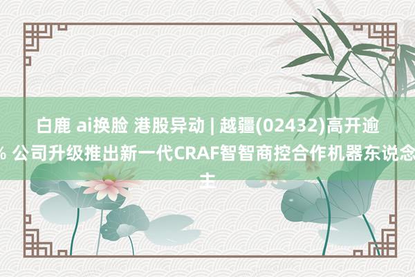 白鹿 ai换脸 港股异动 | 越疆(02432)高开逾8% 公司升级推出新一代CRAF智智商控合作机器东说念主