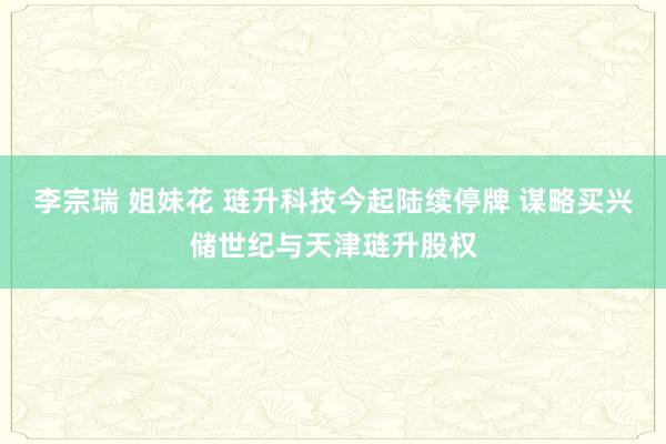 李宗瑞 姐妹花 琏升科技今起陆续停牌 谋略买兴储世纪与天津琏升股权