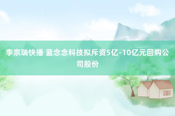 李宗瑞快播 蓝念念科技拟斥资5亿-10亿元回购公司股份