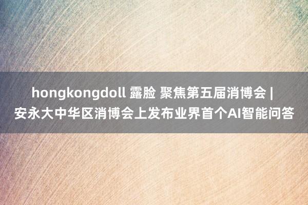 hongkongdoll 露脸 聚焦第五届消博会 | 安永大中华区消博会上发布业界首个AI智能问答