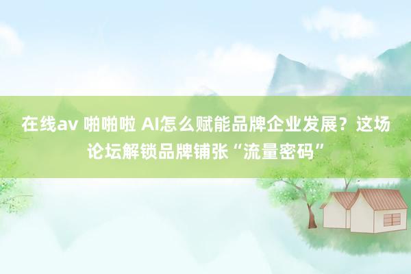 在线av 啪啪啦 AI怎么赋能品牌企业发展？这场论坛解锁品牌铺张“流量密码”