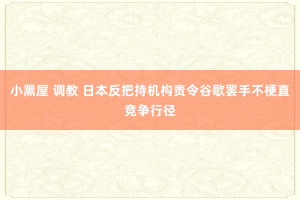 小黑屋 调教 日本反把持机构责令谷歌罢手不梗直竞争行径