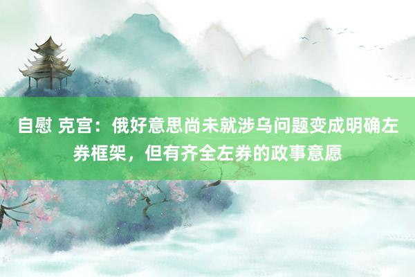 自慰 克宫：俄好意思尚未就涉乌问题变成明确左券框架，但有齐全左券的政事意愿