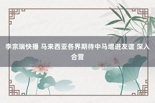 李宗瑞快播 马来西亚各界期待中马增进友谊 深入合营