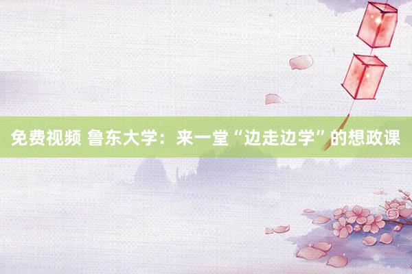 免费视频 鲁东大学：来一堂“边走边学”的想政课