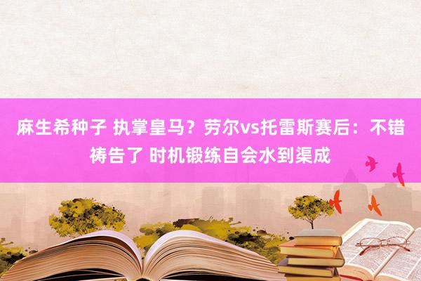 麻生希种子 执掌皇马？劳尔vs托雷斯赛后：不错祷告了 时机锻练自会水到渠成