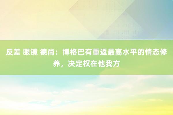 反差 眼镜 德尚：博格巴有重返最高水平的情态修养，决定权在他我方