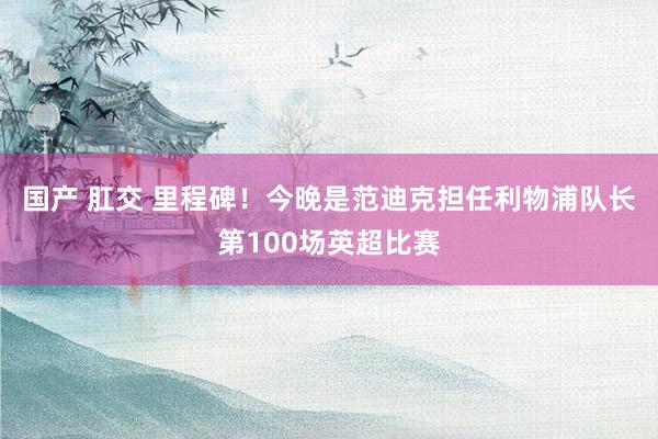 国产 肛交 里程碑！今晚是范迪克担任利物浦队长第100场英超比赛