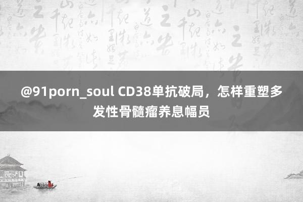 @91porn_soul CD38单抗破局，怎样重塑多发性骨髓瘤养息幅员