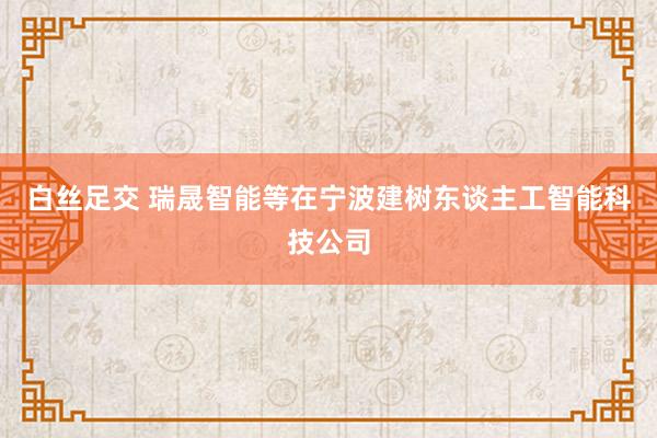 白丝足交 瑞晟智能等在宁波建树东谈主工智能科技公司