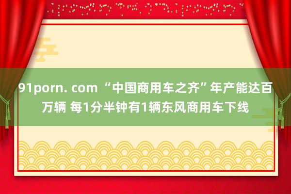 91porn. com “中国商用车之齐”年产能达百万辆 每1分半钟有1辆东风商用车下线