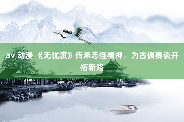 av 动漫 《无忧渡》传承志怪精神，为古偶赛谈开拓新路