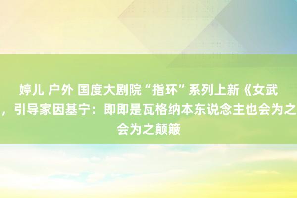婷儿 户外 国度大剧院“指环”系列上新《女武神》，引导家因基宁：即即是瓦格纳本东说念主也会为之颠簸