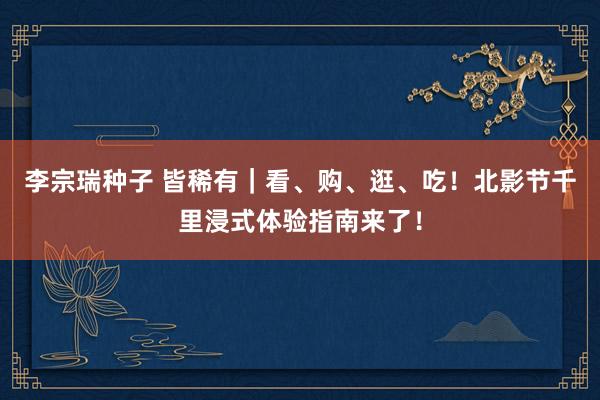 李宗瑞种子 皆稀有｜看、购、逛、吃！北影节千里浸式体验指南来了！