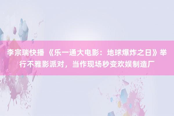 李宗瑞快播 《乐一通大电影：地球爆炸之日》举行不雅影派对，当作现场秒变欢娱制造厂