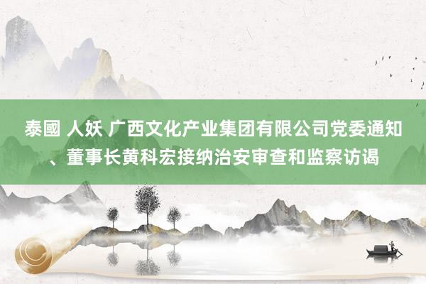 泰國 人妖 广西文化产业集团有限公司党委通知、董事长黄科宏接纳治安审查和监察访谒