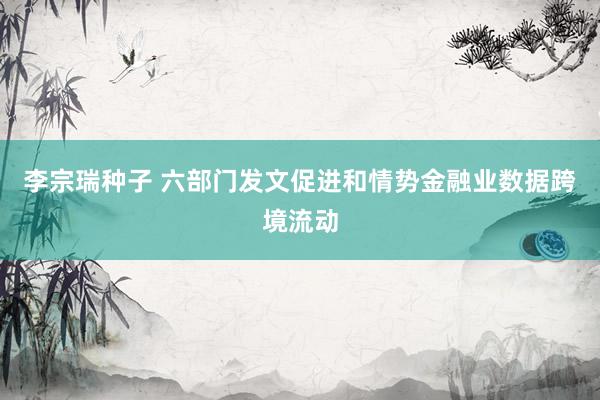 李宗瑞种子 六部门发文促进和情势金融业数据跨境流动